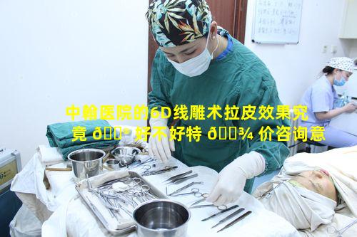 中翰医院的6D线雕术拉皮效果究竟 💮 好不好特 🌾 价咨询意义何在